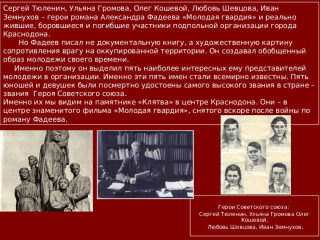 Сергей Тюленин, Ульяна Громова, Олег Кошевой, Любовь Шевцова, Иван Земнухов – герои романа Александра Фадеева «Молодая гвардия» и реально жившие, боровшиеся и погибшие участники подпольной организации города Краснодона.  Но Фадеев писал не документальную книгу, а художественную картину сопротивления врагу на оккупированной территории. Он создавал обобщенный образ молодежи своего времени.  Именно поэтому он выделил пять наиболее интересных ему представителей молодежи в организации. Именно эти пять имен стали всемирно известны. Пять юношей и девушек были посмертно удостоены самого высокого звания в стране –звания Героя Советского союза. Именно их мы видим на памятнике «Клятва» в центре Краснодона. Они – в центре знаменитого фильма «Молодая гвардия», снятого вскоре после войны по роману Фадеева.  Герои Советского союза: Сергей Тюленин, Ульяна Громова Олег Кошевой,  Любовь Шевцова, Иван Земнухов. 