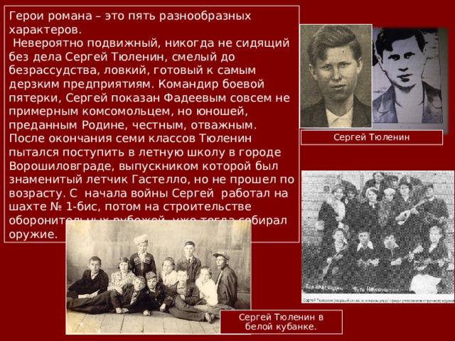 Герои романа – это пять разнообразных характеров.  Невероятно подвижный, никогда не сидящий без дела Сергей Тюленин, смелый до безрассудства, ловкий, готовый к самым дерзким предприятиям. Командир боевой пятерки, Сергей показан Фадеевым совсем не примерным комсомольцем, но юношей, преданным Родине, честным, отважным. После окончания семи классов Тюленин пытался поступить в летную школу в городе Ворошиловграде, выпускником которой был знаменитый летчик Гастелло, но не прошел по возрасту. С начала войны Сергей работал на шахте № 1-бис, потом на строительстве оборонительных рубежей, уже тогда собирал оружие. Сергей Тюленин Сергей Тюленин в белой кубанке. 