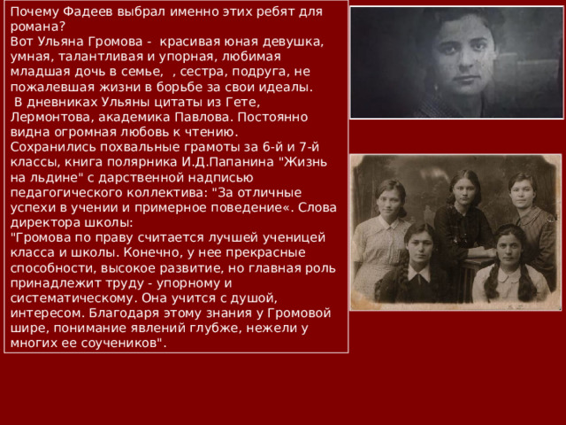 Почему Фадеев выбрал именно этих ребят для романа? Вот Ульяна Громова - красивая юная девушка, умная, талантливая и упорная, любимая младшая дочь в семье, , сестра, подруга, не пожалевшая жизни в борьбе за свои идеалы.  В дневниках Ульяны цитаты из Гете, Лермонтова, академика Павлова. Постоянно видна огромная любовь к чтению. Сохранились похвальные грамоты за 6-й и 7-й классы, книга полярника И.Д.Папанина 
