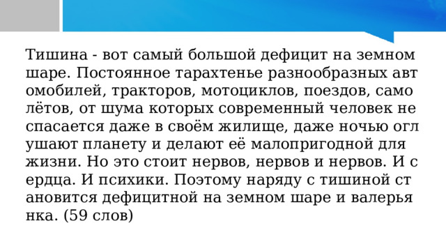 Тишина - вот самый большой дефицит на земном шаре. Постоянное тарахтенье разнообразных автомобилей, тракторов, мотоциклов, поездов, самолётов, от шума которых современный человек не спасается даже в своём жилище, даже ночью оглушают планету и делают её малопригодной для жизни. Но это стоит нервов, нервов и нервов. И сердца. И психики. Поэтому наряду с тишиной становится дефицитной на земном шаре и валерьянка. (59 слов) 