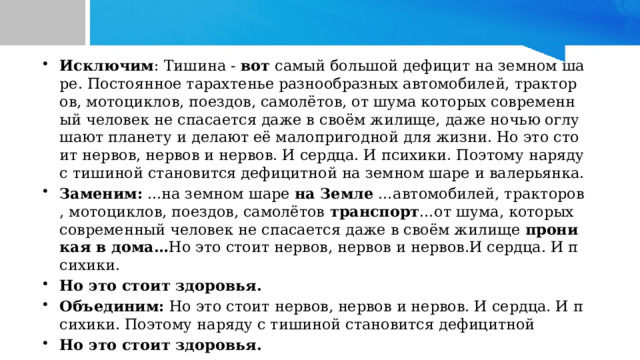 Исключим : Тишина -  вот  самый большой дефицит на земном шаре. Постоянное тарахтенье разнообразных автомобилей, тракторов, мотоциклов, поездов, самолётов, от шума которых современный человек не спасается даже в своём жилище, даже ночью оглушают планету и делают её малопригодной для жизни. Но это стоит нервов, нервов и нервов. И сердца. И психики. Поэтому наряду с тишиной становится дефицитной на земном шаре и валерьянка. Заменим: ...на земном шаре  на Земле …автомобилей, тракторов, мотоциклов, поездов, самолётов  транспорт …от шума, которых современный человек не спасается даже в своём жилище проникая в дома… Но это стоит нервов, нервов и нервов.И сердца. И психики. Но это стоит здоровья. Объединим: Но это стоит нервов, нервов и нервов. И сердца. И психики. Поэтому наряду с тишиной становится дефицитной Но это стоит здоровья.  