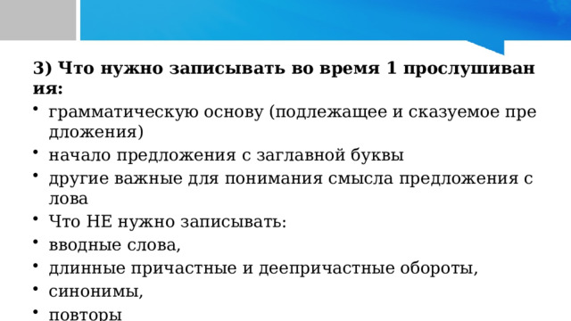 3) Что нужно записывать во время 1 прослушивания:  грамматическую основу (подлежащее и сказуемое предложения) начало предложения с заглавной буквы другие важные для понимания смысла предложения слова Что НЕ нужно записывать: вводные слова, длинные причастные и деепричастные обороты, синонимы, повторы 