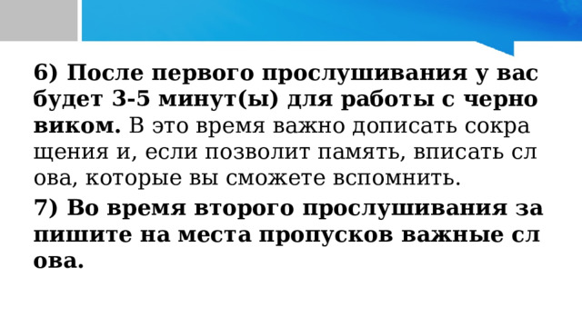 6) После первого прослушивания у вас будет 3-5 минут(ы) для работы с черновиком. В это время важно дописать сокращения и, если позволит память, вписать слова, которые вы сможете вспомнить. 7) Во время второго прослушивания запишите на места пропусков важные слова.  