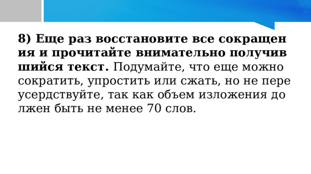 8) Еще раз восстановите все сокращения и прочитайте внимательно получившийся текст. Подумайте, что еще можно сократить, упростить или сжать, но не переусердствуйте, так как объем изложения должен быть не менее 70 слов. 