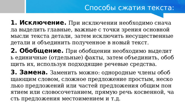 Способы сжатия текста: 1. Исключение.  При исключении необходимо сначала выделить главные, важные с точки зрения основной мысли текста детали, затем исключить несущественные детали и объединить полученное в новый текст. 2. Обобщение.  При обобщении необходимо выделить единичные (отдельные) факты, затем объединить, обобщить их, используя подходящие речевые средства. 3. Замена. Заменить можно: однородные члены обобщающим словом, сложное предложение простым, несколько предложений или частей предложения общим понятием или словосочетанием, прямую речь косвенной, часть предложения местоимением и т.д. 