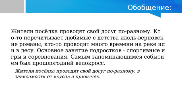 Обобщение: Жители посёлка проводят свой досуг по-разному. Кто-то перечитывает любимые с детства жюль-верновские романы; кто-то проводит много времени на реке или в лесу. Основное занятие подростков - спортивные игры и соревнования. Самым запоминающимся событием был прошлогодний велокросс. Жители посёлка проводят свой досуг по-разному, в зависимости от вкусов и привычек.  
