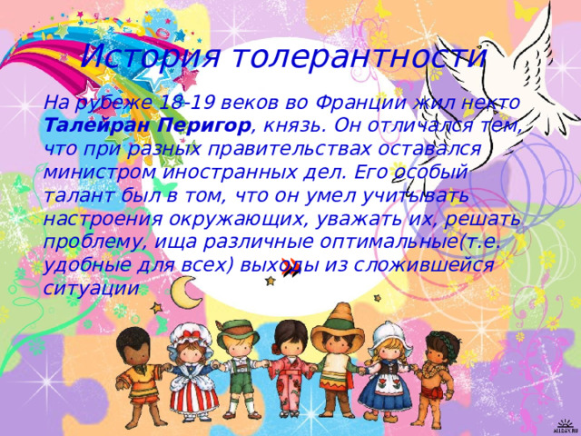  История толерантности На рубеже 18-19 веков во Франции жил некто Талейран Перигор , князь. Он отличался тем, что при разных правительствах оставался министром иностранных дел. Его особый талант был в том, что он умел учитывать настроения окружающих, уважать их, решать проблему, ища различные оптимальные(т.е. удобные для всех) выходы из сложившейся ситуации » 
