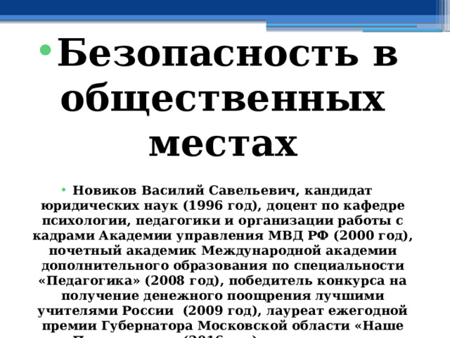  Безопасность в общественных местах  Новиков Василий Савельевич, кандидат юридических наук (1996 год), доцент по кафедре психологии, педагогики и организации работы с кадрами Академии управления МВД РФ (2000 год), почетный академик Международной академии дополнительного образования по специальности «Педагогика» (2008 год), победитель конкурса на получение денежного поощрения лучшими учителями России (2009 год), лауреат ежегодной премии Губернатора Московской области «Наше Подмосковье» (2016 год), учитель основ безопасности жизнедеятельности высшей категории (с 2002 года), а с 01.09.2024 года учитель основ безопасности и защиты Родины высшей категории, в составе экспертного совета НС «Интеграции» (с 2002 года) 