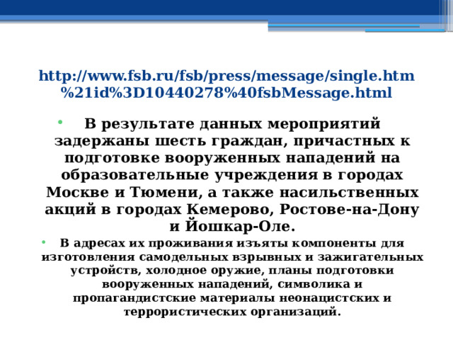 http://www.fsb.ru/fsb/press/message/single.htm%21id%3D10440278%40fsbMessage.html В результате данных мероприятий задержаны шесть граждан, причастных к подготовке вооруженных нападений на образовательные учреждения в городах Москве и Тюмени, а также насильственных акций в городах Кемерово, Ростове-на-Дону и Йошкар-Оле. В адресах их проживания изъяты компоненты для изготовления самодельных взрывных и зажигательных устройств, холодное оружие, планы подготовки вооруженных нападений, символика и пропагандистские материалы неонацистских и террористических организаций. 
