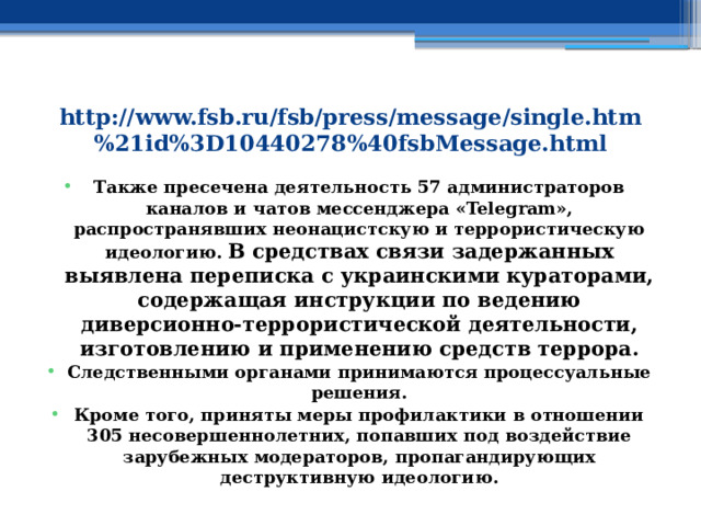 http://www.fsb.ru/fsb/press/message/single.htm%21id%3D10440278%40fsbMessage.html Также пресечена деятельность 57 администраторов каналов и чатов мессенджера «Telegram», распространявших неонацистскую и террористическую идеологию. В средствах связи задержанных выявлена переписка с украинскими кураторами, содержащая инструкции по ведению диверсионно-террористической деятельности, изготовлению и применению средств террора. Следственными органами принимаются процессуальные решения. Кроме того, приняты меры профилактики в отношении 305 несовершеннолетних, попавших под воздействие зарубежных модераторов, пропагандирующих деструктивную идеологию. 