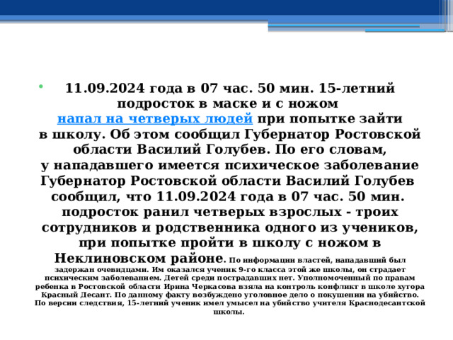 11.09.2024 года в 07 час. 50 мин. 15-летний подросток в маске и с ножом  напал на четверых людей  при попытке зайти в школу. Об этом сообщил Губернатор Ростовской области Василий Голубев. По его словам, у нападавшего имеется психическое заболевание Губернатор Ростовской области Василий Голубев сообщил, что 11.09.2024 года в 07 час. 50 мин. подросток ранил четверых взрослых - троих сотрудников и родственника одного из учеников, при попытке пройти в школу с ножом в Неклиновском районе . По информации властей, нападавший был задержан очевидцами. Им оказался ученик 9-го класса этой же школы, он страдает психическим заболеванием. Детей среди пострадавших нет. Уполномоченный по правам ребенка в Ростовской области Ирина Черкасова взяла на контроль конфликт в школе хутора Красный Десант. По данному факту возбуждено уголовное дело о покушении на убийство. По версии следствия, 15-летний ученик имел умысел на убийство учителя Краснодесантской школы.  