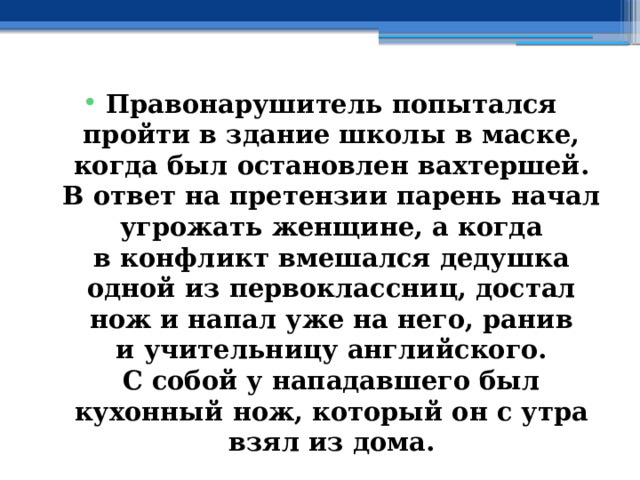 Правонарушитель попытался пройти в здание школы в маске, когда был остановлен вахтершей. В ответ на претензии парень начал угрожать женщине, а когда в конфликт вмешался дедушка одной из первоклассниц, достал нож и напал уже на него, ранив и учительницу английского. С собой у нападавшего был кухонный нож, который он с утра взял из дома. 