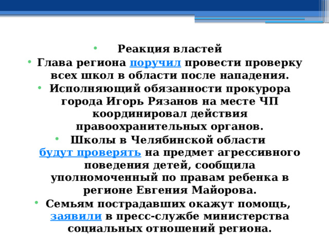Реакция властей Глава региона  поручил  провести проверку всех школ в области после нападения. Исполняющий обязанности прокурора города Игорь Рязанов на месте ЧП координировал действия правоохранительных органов. Школы в Челябинской области  будут проверять  на предмет агрессивного поведения детей, сообщила уполномоченный по правам ребенка в регионе Евгения Майорова. Семьям пострадавших окажут помощь,  заявили  в пресс-службе министерства социальных отношений региона. 
