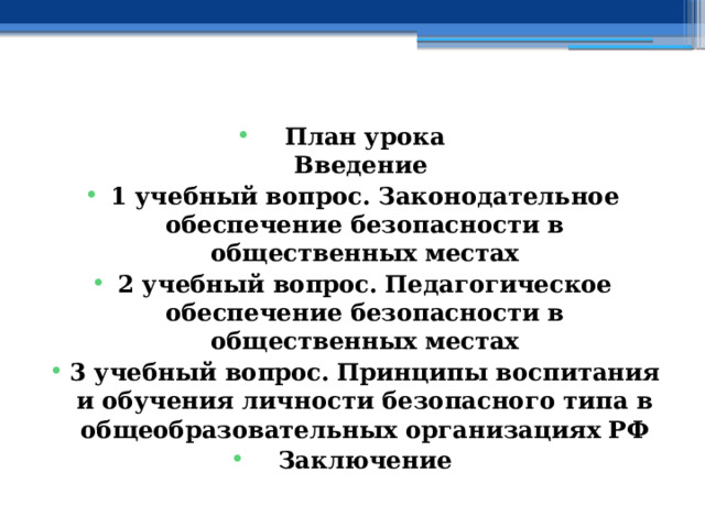   План урока  Введение 1 учебный вопрос.  Законодательное обеспечение безопасности в общественных местах 2 учебный вопрос.  Педагогическое обеспечение безопасности в общественных местах 3 учебный вопрос.  Принципы воспитания и обучения личности безопасного типа в общеобразовательных организациях РФ Заключение    