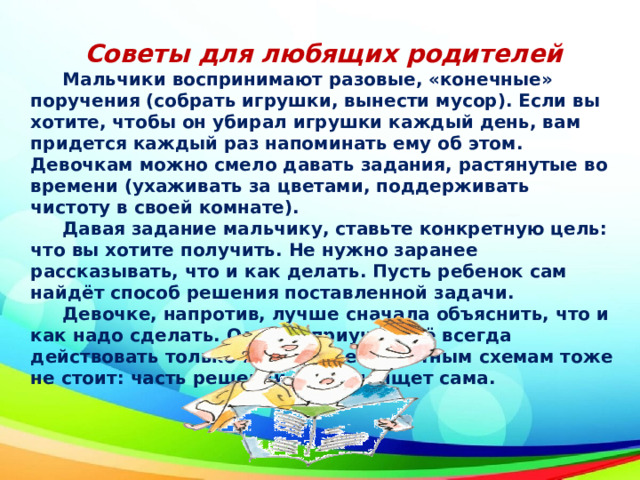 Советы для любящих родителей  Мальчики воспринимают разовые, «конечные» поручения (собрать игрушки, вынести мусор). Если вы хотите, чтобы он убирал игрушки каждый день, вам придется каждый раз напоминать ему об этом. Девочкам можно смело давать задания, растянутые во времени (ухаживать за цветами, поддерживать чистоту в своей комнате).  Давая задание мальчику, ставьте конкретную цель: что вы хотите получить. Не нужно заранее рассказывать, что и как делать. Пусть ребенок сам найдёт способ решения поставленной задачи.  Девочке, напротив, лучше сначала объяснить, что и как надо сделать. Однако приучать её всегда действовать только по заранее известным схемам тоже не стоит: часть решений пусть поищет сама. 