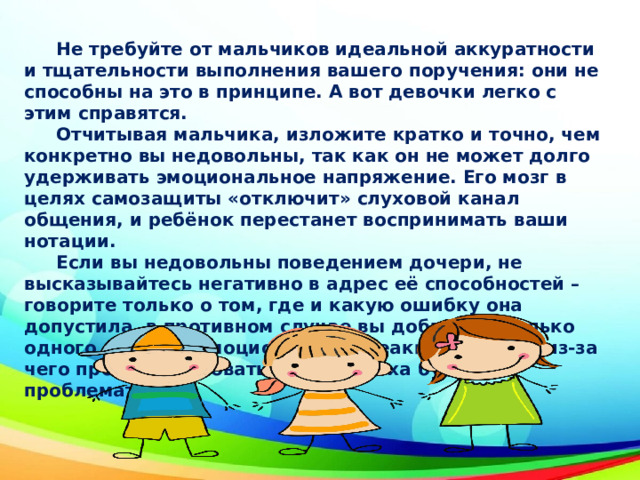  Не требуйте от мальчиков идеальной аккуратности и тщательности выполнения вашего поручения: они не способны на это в принципе. А вот девочки легко с этим справятся.  Отчитывая мальчика, изложите кратко и точно, чем конкретно вы недовольны, так как он не может долго удерживать эмоциональное напряжение. Его мозг в целях самозащиты «отключит» слуховой канал общения, и ребёнок перестанет воспринимать ваши нотации.  Если вы недовольны поведением дочери, не высказывайтесь негативно в адрес её способностей – говорите только о том, где и какую ошибку она допустила, в противном случае вы добьетесь только одного – бурной эмоциональной реакции, обиды, из-за чего проанализировать суть промаха будет проблематично. 