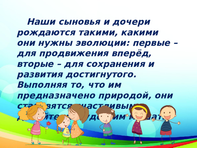  Наши сыновья и дочери рождаются такими, какими они нужны эволюции: первые – для продвижения вперёд, вторые – для сохранения и развития достигнутого. Выполняя то, что им предназначено природой, они становятся счастливыми. Давайте не будем им мешать. 