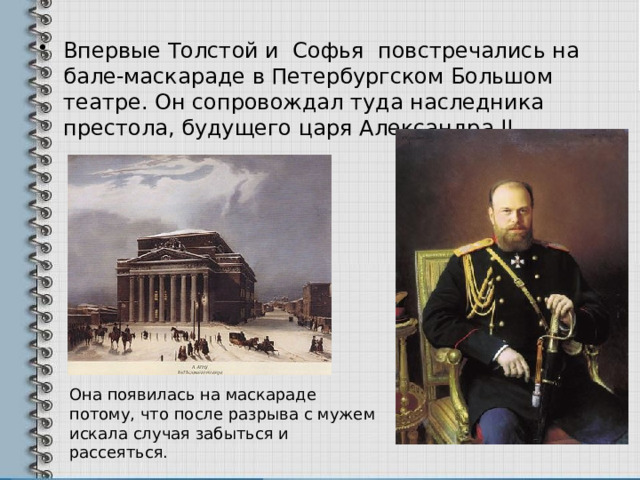 Впервые Толстой и Софья повстречались на бале-маскараде в Петербургском Большом театре. Он сопровождал туда наследника престола, будущего царя Александра II  Она появилась на маскараде потому, что после разрыва с мужем искала случая забыться и рассеяться. 