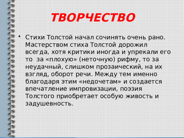 ТВОРЧЕСТВО Стихи Толстой начал сочинять очень рано. Мастерством стиха Толстой дорожил всегда, хотя критики иногда и упрекали его то за «плохую» (неточную) рифму, то за неудачный, слишком прозаический, на их взгляд, оборот речи. Между тем именно благодаря этим «недочетам» и создается впечатление импровизации, поэзия Толстого приобретает особую живость и задушевность. 