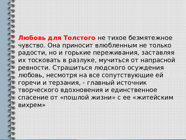 Любовь для Толстого не тихое безмятежное чувство. Она приносит влюбленным не только радости, но и горькие переживания, заставляя их тосковать в разлуке, мучиться от напрасной ревности. Страшиться людского осуждения любовь, несмотря на все сопутствующие ей горечи и терзания, - главный источник творческого вдохновения и единственное спасение от «пошлой жизни» с ее «житейским вихрем» 
