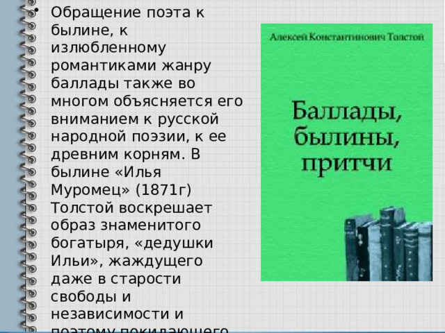 Обращение поэта к былине, к излюбленному романтиками жанру баллады также во многом объясняется его вниманием к русской народной поэзии, к ее древним корням. В былине «Илья Муромец» (1871г) Толстой воскрешает образ знаменитого богатыря, «дедушки Ильи», жаждущего даже в старости свободы и независимости и поэтому покидающего княжеский двор Владимира Красное Солнышко 