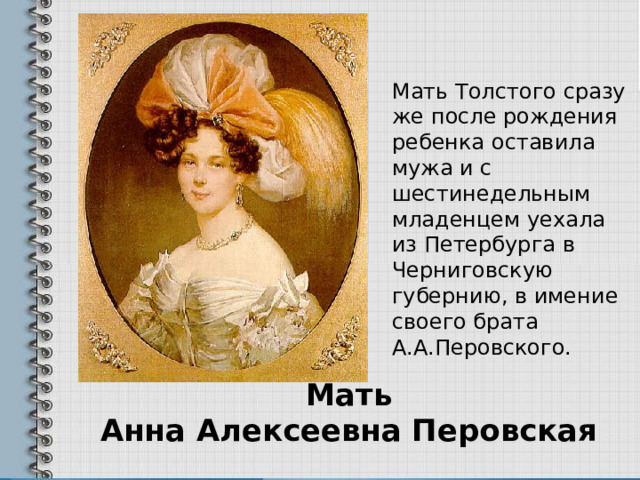 Мать Толстого сразу же после рождения ребенка оставила мужа и с шестинедельным младенцем уехала из Петербурга в Черниговскую губернию, в имение своего брата А.А.Перовского. Мать  Анна Алексеевна Перовская 