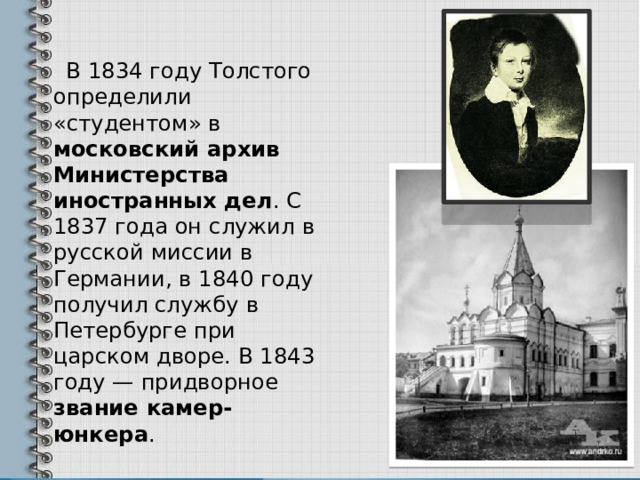  В 1834 году Толстого определили «студентом» в московский архив Министерства иностранных дел . С 1837 года он служил в русской миссии в Германии, в 1840 году получил службу в Петербурге при царском дворе. В 1843 году — придворное звание камер-юнкера . 