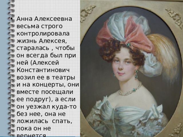 Анна Алексеевна весьма строго контролировала жизнь Алексея, старалась , чтобы он всегда был при ней (Алексей Константинович возил ее в театры и на концерты, они вместе посещали ее подруг), а если он уезжал куда-то без нее, она не ложилась спать, пока он не вернется. 