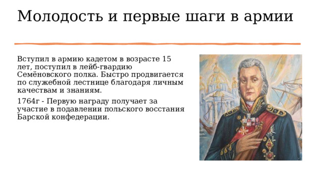 Молодость и первые шаги в армии   Вступил в армию кадетом в возрасте 15 лет, поступил в лейб-гвардию Семёновского полка. Быстро продвигается по служебной лестнице благодаря личным качествам и знаниям. 1764г - Первую награду получает за участие в подавлении польского восстания Барской конфедерации. 