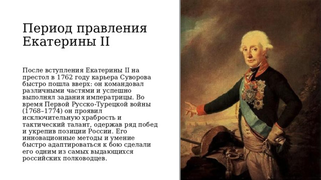 Период правления Екатерины II   После вступления Екатерины II на престол в 1762 году карьера Суворова быстро пошла вверх: он командовал различными частями и успешно выполнял задания императрицы. Во время Первой Русско-Турецкой войны (1768–1774) он проявил исключительную храбрость и тактический талант, одержав ряд побед и укрепив позиции России. Его инновационные методы и умение быстро адаптироваться к бою сделали его одним из самых выдающихся российских полководцев. 