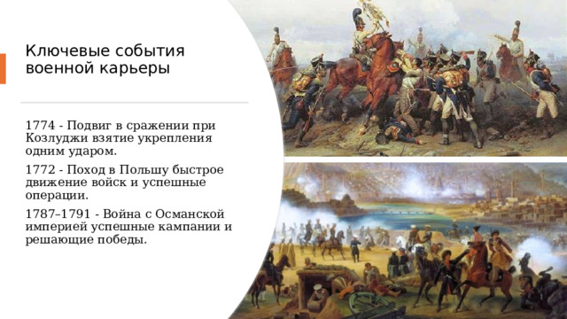 Ключевые события военной карьеры   1774 - Подвиг в сражении при Козлуджи взятие укрепления одним ударом. 1772 - Поход в Польшу быстрое движение войск и успешные операции. 1787–1791 - Война с Османской империей успешные кампании и решающие победы. 