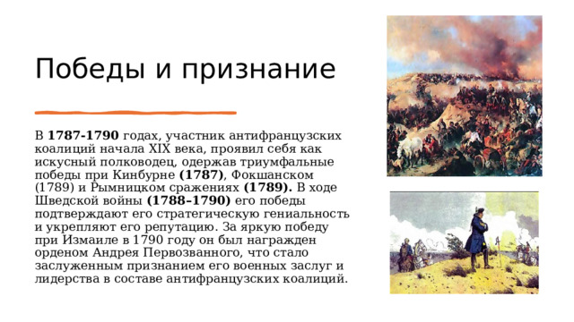 Победы и признание   В 1787-1790 годах, участник антифранцузских коалиций начала XIX века, проявил себя как искусный полководец, одержав триумфальные победы при Кинбурне (1787) , Фокшанском (1789) и Рымницком сражениях (1789). В ходе Шведской войны (1788–1790) его победы подтверждают его стратегическую гениальность и укрепляют его репутацию. За яркую победу при Измаиле в 1790 году он был награжден орденом Андрея Первозванного, что стало заслуженным признанием его военных заслуг и лидерства в составе антифранцузских коалиций. 