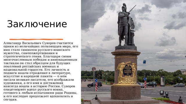 Заключение   Александр Васильевич Суворов считается одним из величайших полководцев мира, его имя стало символом русского воинского мужества, самопожертвования и стратегического гения. Благодаря своим многочисленным победам и инновационным тактикам он стал образцом для будущих поколений российских военных и национальной гордости. Его личность и подвиги нашли отражение в литературе, искусстве и народной памяти — о нем писали великие писатели, его изображали художники, а его имя и достижения навсегда вошли в историю России. Суворов олицетворяет идеал русского воина, готового к любым испытаниям ради Родины, и его наследие продолжает вдохновлять и сегодня . 
