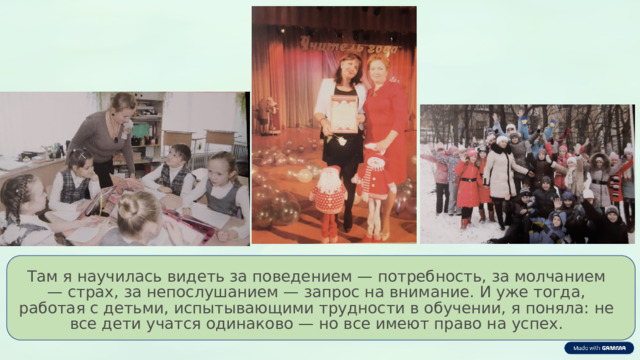 Там я научилась видеть за поведением — потребность, за молчанием — страх, за непослушанием — запрос на внимание. И уже тогда, работая с детьми, испытывающими трудности в обучении, я поняла: не все дети учатся одинаково — но все имеют право на успех. 