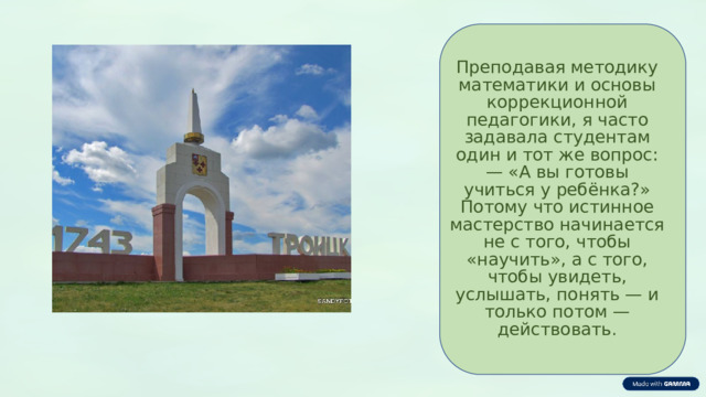  Преподавая методику математики и основы коррекционной педагогики, я часто задавала студентам один и тот же вопрос: — «А вы готовы учиться у ребёнка?» Потому что истинное мастерство начинается не с того, чтобы «научить», а с того, чтобы увидеть, услышать, понять — и только потом — действовать. 