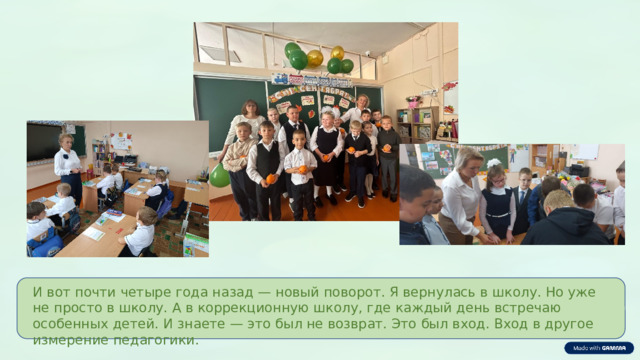  И вот почти четыре года назад — новый поворот. Я вернулась в школу. Но уже не просто в школу. А в коррекционную школу, где каждый день встречаю особенных детей. И знаете — это был не возврат. Это был вход. Вход в другое измерение педагогики. 