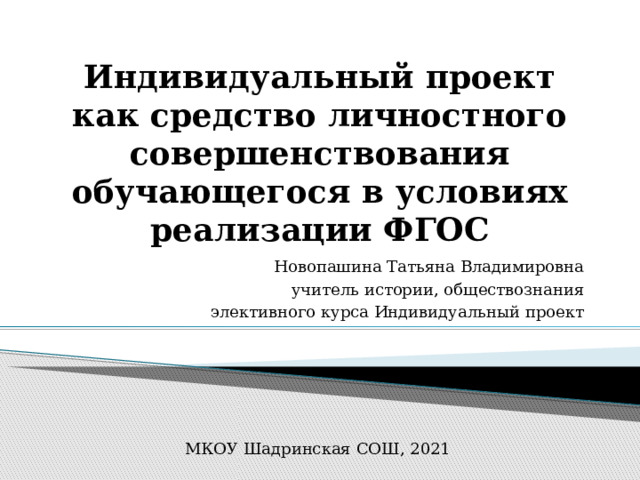 Индивидуальный проект как средство личностного совершенствования обучающегося в условиях реализации ФГОС Новопашина Татьяна Владимировна  учитель истории, обществознания  элективного курса Индивидуальный проект МКОУ Шадринская СОШ, 2021 