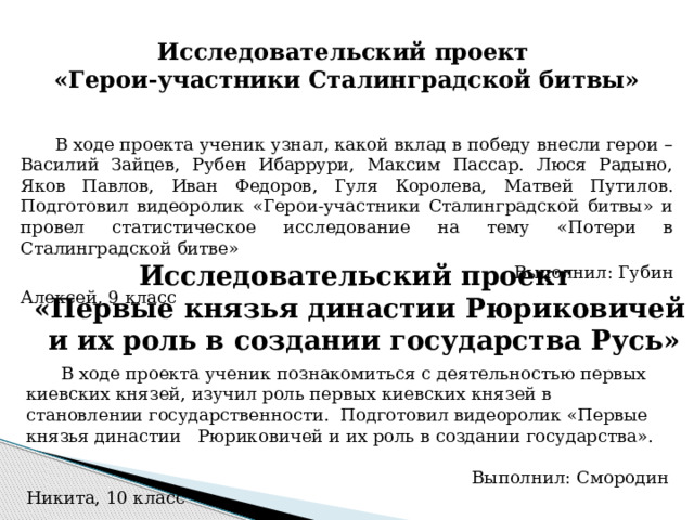 Исследовательский проект  «Герои-участники Сталинградской битвы» В ходе проекта ученик узнал, какой вклад в победу внесли герои – Василий Зайцев, Рубен Ибаррури, Максим Пассар. Люся Радыно, Яков Павлов, Иван Федоров, Гуля Королева, Матвей Путилов. Подготовил видеоролик «Герои-участники Сталинградской битвы» и провел статистическое исследование на тему «Потери в Сталинградской битве»  Выполнил: Губин Алексей, 9 класс Исследовательский проект «Первые князья династии Рюриковичей  и их роль в создании государства Русь» В ходе проекта ученик познакомиться с деятельностью первых киевских князей, изучил роль первых киевских князей в становлении государственности. Подготовил видеоролик «Первые князья династии Рюриковичей и их роль в создании государства».  Выполнил: Смородин Никита, 10 класс 