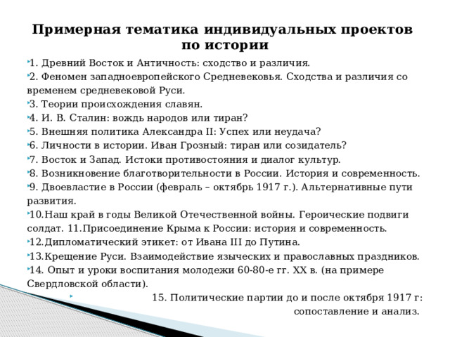 Примерная тематика индивидуальных проектов  по истории 1. Древний Восток и Античность: сходство и различия. 2. Феномен западноевропейского Средневековья. Сходства и различия со временем средневековой Руси. 3. Теории происхождения славян. 4. И. В. Сталин: вождь народов или тиран? 5. Внешняя политика Александра II: Успех или неудача? 6. Личности в истории. Иван Грозный: тиран или созидатель? 7. Восток и Запад. Истоки противостояния и диалог культур. 8. Возникновение благотворительности в России. История и современность. 9. Двоевластие в России (февраль – октябрь 1917 г.). Альтернативные пути развития. 10.Наш край в годы Великой Отечественной войны. Героические подвиги солдат. 11.Присоединение Крыма к России: история и современность. 12.Дипломатический этикет: от Ивана III до Путина. 13.Крещение Руси. Взаимодействие языческих и православных праздников. 14. Опыт и уроки воспитания молодежи 60-80-е гг. XX в. (на примере Свердловской области).  15. Политические партии до и после октября 1917 г: сопоставление и анализ. 
