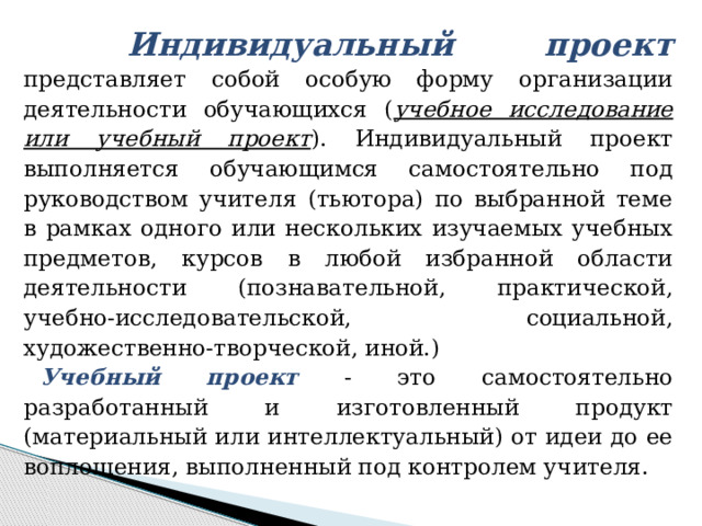  Индивидуальный проект представляет собой особую форму организации деятельности обучающихся ( учебное исследование или учебный проект ). Индивидуальный проект выполняется обучающимся самостоятельно под руководством учителя (тьютора) по выбранной теме в рамках одного или нескольких изучаемых учебных предметов, курсов в любой избранной области деятельности (познавательной, практической, учебно-исследовательской, социальной, художественно-творческой, иной.) Учебный проект - это самостоятельно разработанный и изготовленный продукт (материальный или интеллектуальный) от идеи до ее воплощения, выполненный под контролем учителя. 