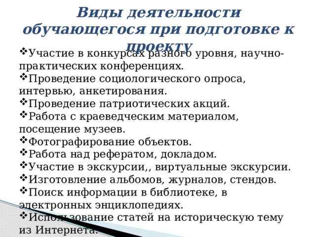 Виды деятельности обучающегося при подготовке к проекту Участие в конкурсах разного уровня, научно-практических конференциях. Проведение социологического опроса, интервью, анкетирования. Проведение патриотических акций. Работа с краеведческим материалом, посещение музеев. Фотографирование объектов. Работа над рефератом, докладом. Участие в экскурсии,, виртуальные экскурсии. Изготовление альбомов, журналов, стендов. Поиск информации в библиотеке, в электронных энциклопедиях. Использование статей на историческую тему из Интернета. Взаимоконтроль. 