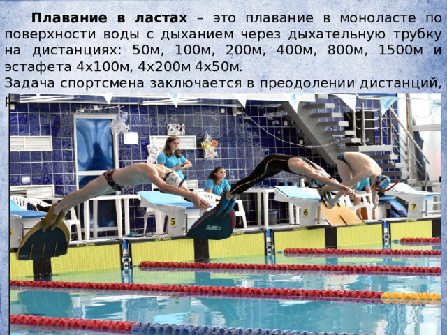  Плавание в ластах – это плавание в моноласте по поверхности воды с дыханием через дыхательную трубку на дистанциях: 50м, 100м, 200м, 400м, 800м, 1500м и эстафета 4х100м, 4х200м 4х50м. Задача спортсмена заключается в преодолении дистанций, различных по длине, за наименьшее время. 