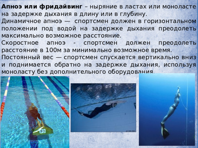 Апноэ или фридайвинг – ныряние в ластах или моноласте на задержке дыхания в длину или в глубину. Динамичное апноэ —  спортсмен должен в горизонтальном положении под водой на задержке дыхания преодолеть максимально возможное расстояние. Скоростное апноэ - спортсмен должен преодолеть расстояние в 100м за минимально возможное время. Постоянный вес — спортсмен спускается вертикально вниз и поднимается обратно на задержке дыхания, используя моноласту без дополнительного оборудования. 