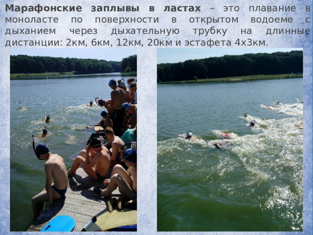   Марафонские заплывы в ластах – это плавание в моноласте по поверхности в открытом водоеме с дыханием через дыхательную трубку на длинные дистанции: 2км, 6км, 12км, 20км и эстафета 4х3км. 