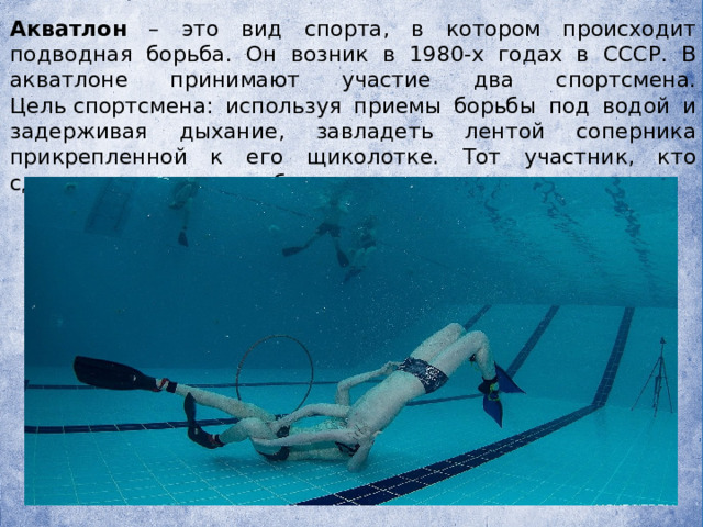   Акватлон – это вид спорта, в котором происходит подводная борьба. Он возник в 1980-х годах в СССР. В акватлоне принимают участие два спортсмена. Цель спортсмена: используя приемы борьбы под водой и задерживая дыхание, завладеть лентой соперника прикрепленной к его щиколотке. Тот участник, кто сделает это первым побеждает. 