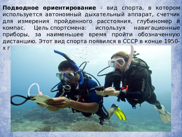   Подводное ориентирование - вид спорта, в котором используется автономный дыхательный аппарат, счетчик для измерения пройденного расстояния, глубиномер и компас. Цель спортсмена: используя навигационные приборы, за наименьшее время пройти обозначенную дистанцию. Этот вид спорта появился в СССР в конце 1950-х годов. 
