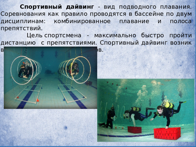    Спортивный дайвинг - вид подводного плавания. Соревнования как правило проводятся в бассейне по двум дисциплинам: комбинированное плавание и полоса препятствий.  Цель спортсмена - максимально быстро пройти дистанцию с препятствиями. Спортивный дайвинг возник в Испании в конце 1990-х годов.  