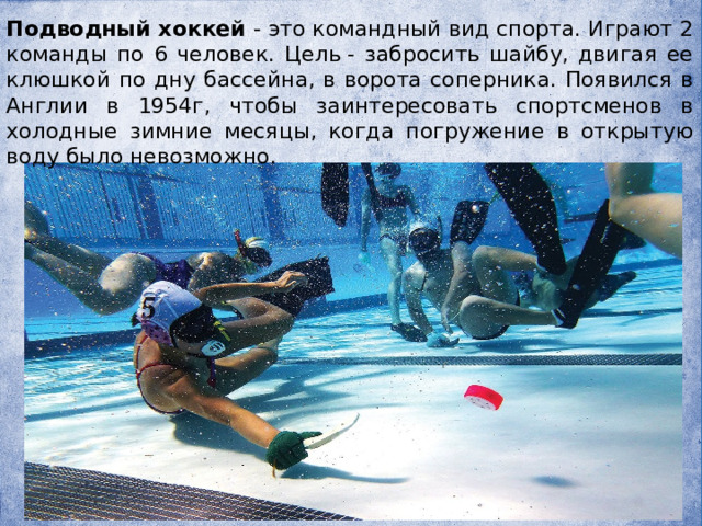 Подводный хоккей - это командный вид спорта. Играют 2 команды по 6 человек. Цель - забросить шайбу, двигая ее клюшкой по дну бассейна, в ворота соперника. Появился в Англии в 1954г, чтобы заинтересовать спортсменов в холодные зимние месяцы, когда погружение в открытую воду было невозможно. 