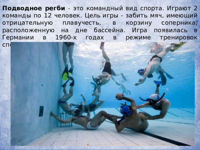 Подводное регби - это командный вид спорта. Играют 2 команды по 12 человек. Цель игры - забить мяч, имеющий отрицательную плавучесть,  в корзину соперника, расположенную на дне бассейна. Игра появилась в Германии в 1960-х годах в режиме тренировок спортсменов-подводников. 