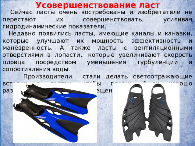 Усовершенствование ласт  Сейчас ласты очень востребованы и изобретатели не перестают их совершенствовать, усиливая гидродинамические показатели.  Недавно появились ласты, имеющие каналы и канавки, которые улучшают их мощность эффективность и манёвренность. А также ласты с вентиляционными отверстиями в лопасти,  которые увеличивают скорость пловца посредством уменьшения турбуленции и сопротивления воды.  Производители стали делать светоотражающие вставки в ластах, чтобы пловцы были хорошо различимыми при слабом освещении или ночью. 